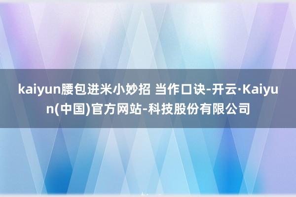 kaiyun腰包进米小妙招 当作口诀-开云·Kaiyun(中国)官方网站-科技股份有限公司