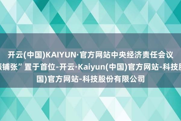开云(中国)KAIYUN·官方网站中央经济责任会议将“率性提振铺张”置于首位-开云·Kaiyun(中国)官方网站-科技股份有限公司