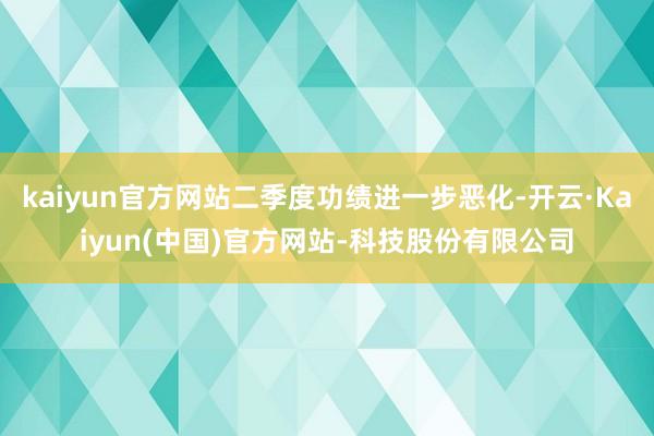 kaiyun官方网站二季度功绩进一步恶化-开云·Kaiyun(中国)官方网站-科技股份有限公司