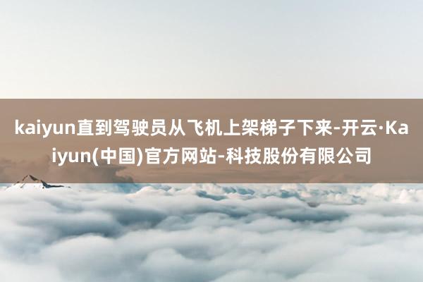 kaiyun直到驾驶员从飞机上架梯子下来-开云·Kaiyun(中国)官方网站-科技股份有限公司