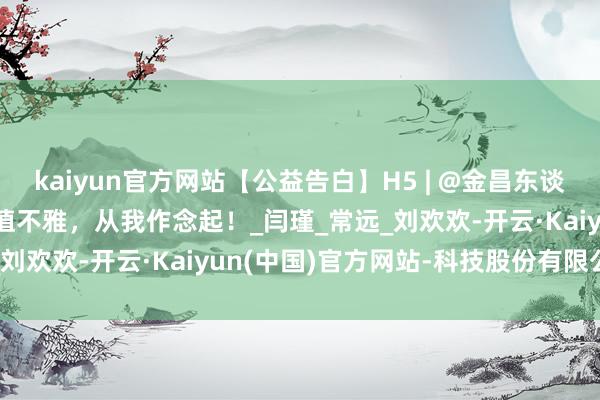kaiyun官方网站【公益告白】H5 | @金昌东谈主 践行社会成见中枢价值不雅，从我作念起！_闫瑾_常远_刘欢欢-开云·Kaiyun(中国)官方网站-科技股份有限公司