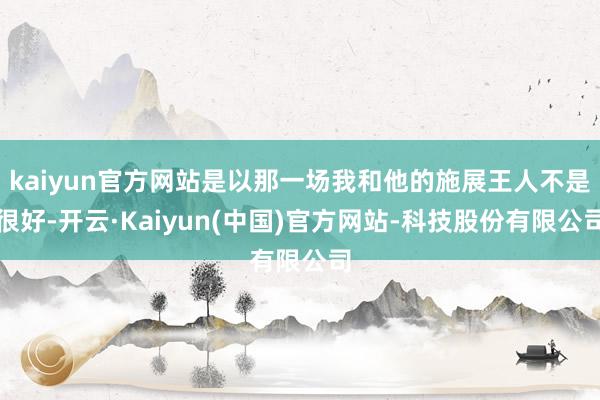 kaiyun官方网站是以那一场我和他的施展王人不是很好-开云·Kaiyun(中国)官方网站-科技股份有限公司