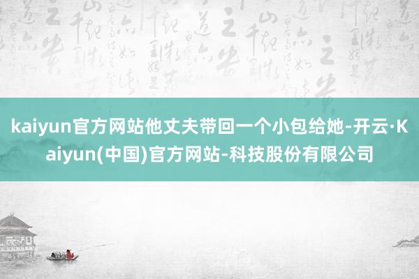kaiyun官方网站他丈夫带回一个小包给她-开云·Kaiyun(中国)官方网站-科技股份有限公司