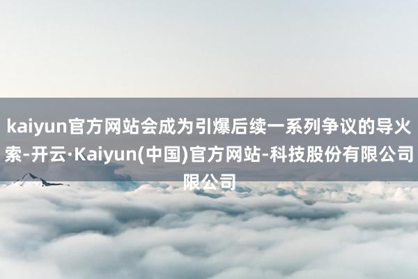 kaiyun官方网站会成为引爆后续一系列争议的导火索-开云·Kaiyun(中国)官方网站-科技股份有限公司