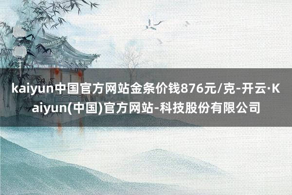 kaiyun中国官方网站金条价钱876元/克-开云·Kaiyun(中国)官方网站-科技股份有限公司