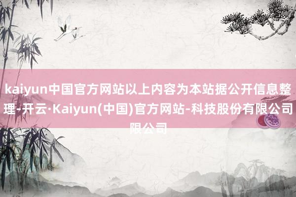 kaiyun中国官方网站以上内容为本站据公开信息整理-开云·Kaiyun(中国)官方网站-科技股份有限公司