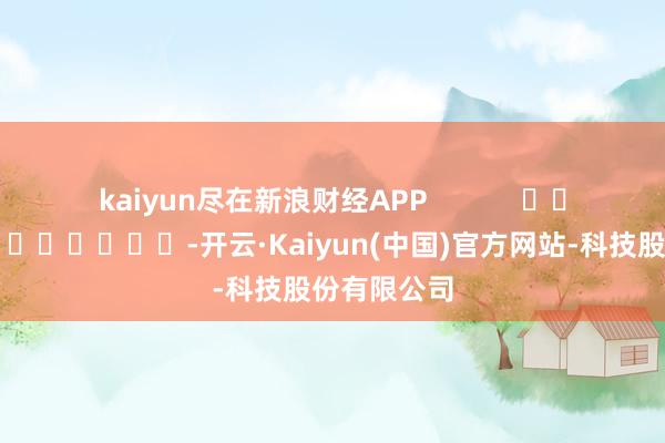 kaiyun尽在新浪财经APP            													-开云·Kaiyun(中国)官方网站-科技股份有限公司