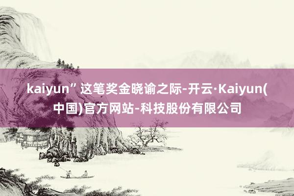 kaiyun”　　这笔奖金晓谕之际-开云·Kaiyun(中国)官方网站-科技股份有限公司