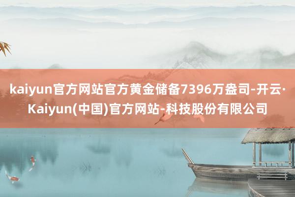kaiyun官方网站官方黄金储备7396万盎司-开云·Kaiyun(中国)官方网站-科技股份有限公司