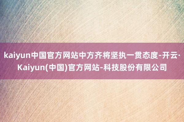 kaiyun中国官方网站中方齐将坚执一贯态度-开云·Kaiyun(中国)官方网站-科技股份有限公司