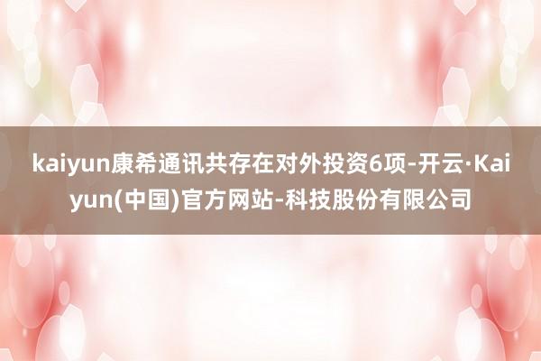 kaiyun康希通讯共存在对外投资6项-开云·Kaiyun(中国)官方网站-科技股份有限公司