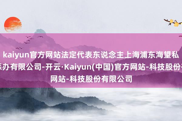 kaiyun官方网站法定代表东说念主上海浦东海望私募基金惩办有限公司-开云·Kaiyun(中国)官方网站-科技股份有限公司