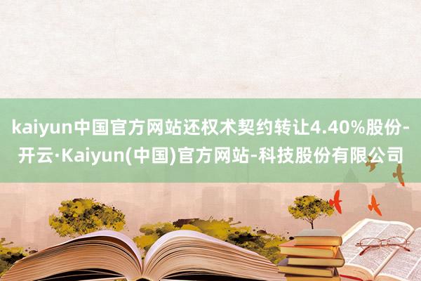 kaiyun中国官方网站还权术契约转让4.40%股份-开云·Kaiyun(中国)官方网站-科技股份有限公司