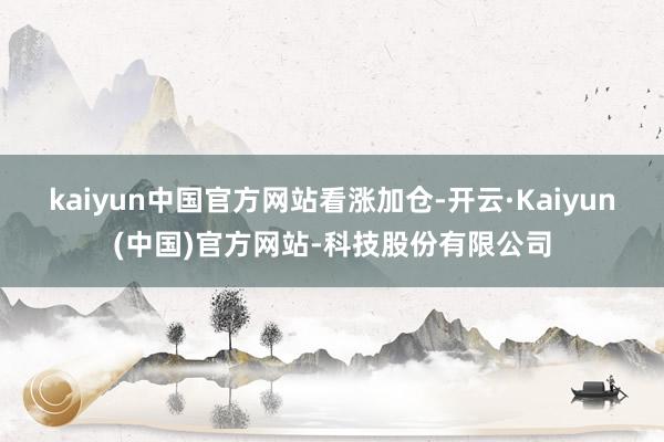 kaiyun中国官方网站看涨加仓-开云·Kaiyun(中国)官方网站-科技股份有限公司