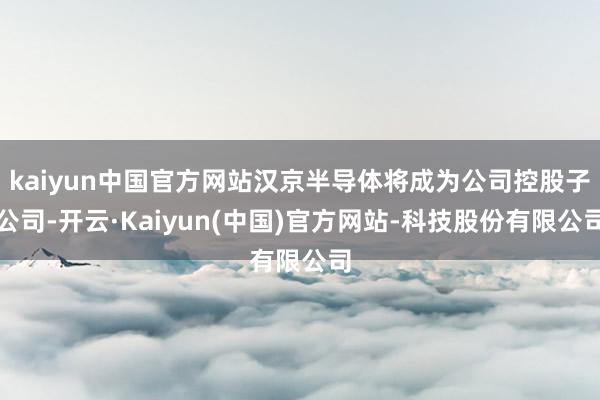kaiyun中国官方网站汉京半导体将成为公司控股子公司-开云·Kaiyun(中国)官方网站-科技股份有限公司