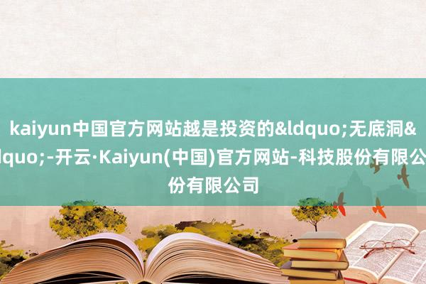 kaiyun中国官方网站越是投资的&ldquo;无底洞&rdquo;-开云·Kaiyun(中国)官方网站-科技股份有限公司