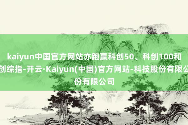 kaiyun中国官方网站亦跑赢科创50、科创100和科创综指-开云·Kaiyun(中国)官方网站-科技股份有限公司