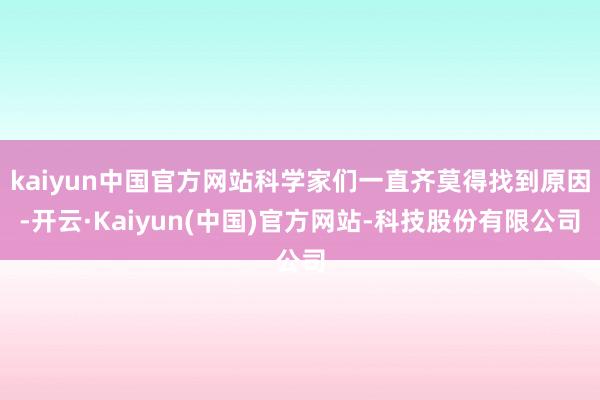kaiyun中国官方网站科学家们一直齐莫得找到原因-开云·Kaiyun(中国)官方网站-科技股份有限公司