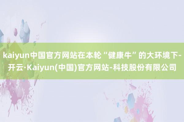 kaiyun中国官方网站在本轮“健康牛”的大环境下-开云·Kaiyun(中国)官方网站-科技股份有限公司
