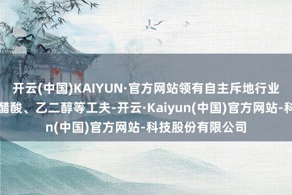 开云(中国)KAIYUN·官方网站领有自主斥地行业率先的煤气化、醋酸、乙二醇等工夫-开云·Kaiyun(中国)官方网站-科技股份有限公司