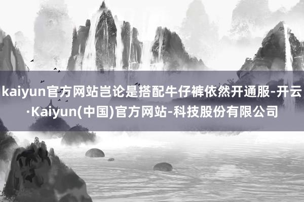 kaiyun官方网站岂论是搭配牛仔裤依然开通服-开云·Kaiyun(中国)官方网站-科技股份有限公司