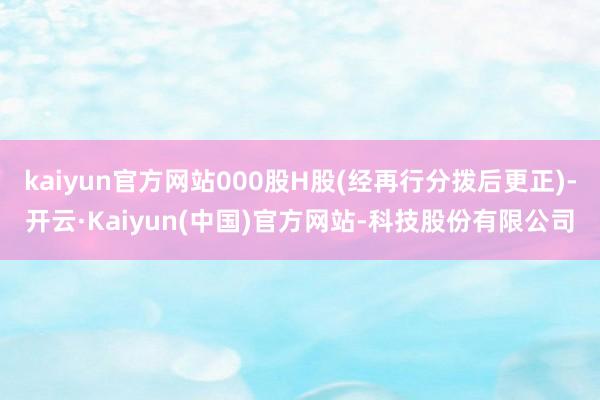 kaiyun官方网站000股H股(经再行分拨后更正)-开云·Kaiyun(中国)官方网站-科技股份有限公司
