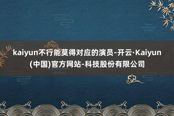 kaiyun不行能莫得对应的演员-开云·Kaiyun(中国)官方网站-科技股份有限公司