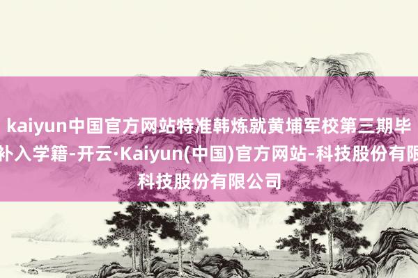 kaiyun中国官方网站特准韩炼就黄埔军校第三期毕业并补入学籍-开云·Kaiyun(中国)官方网站-科技股份有限公司