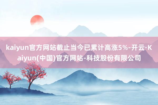 kaiyun官方网站截止当今已累计高涨5%-开云·Kaiyun(中国)官方网站-科技股份有限公司