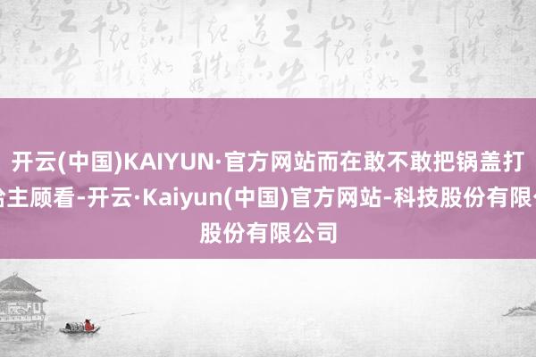 开云(中国)KAIYUN·官方网站而在敢不敢把锅盖打开给主顾看-开云·Kaiyun(中国)官方网站-科技股份有限公司