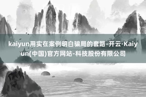 kaiyun用实在案例明白骗局的套路-开云·Kaiyun(中国)官方网站-科技股份有限公司