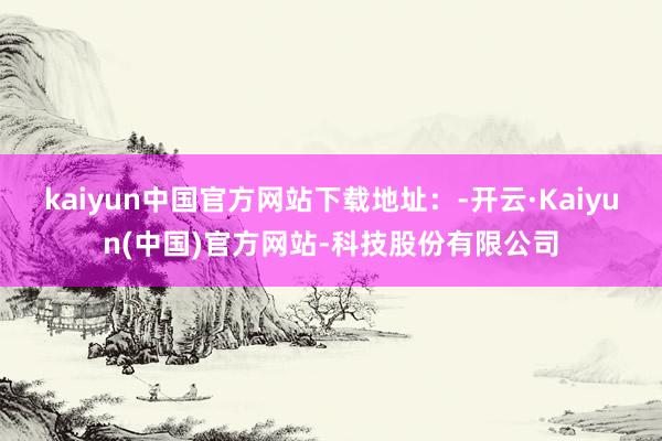 kaiyun中国官方网站下载地址：-开云·Kaiyun(中国)官方网站-科技股份有限公司