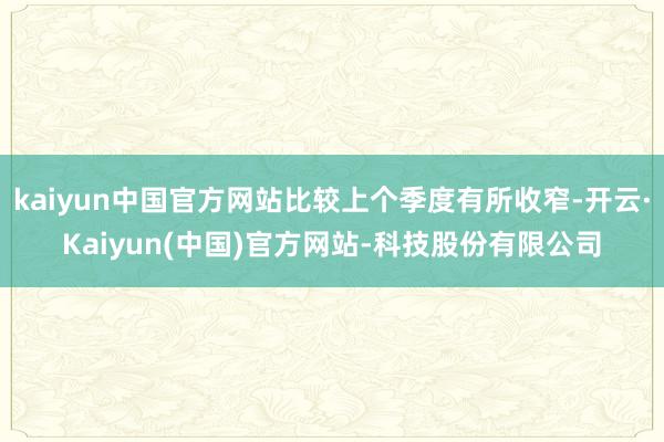 kaiyun中国官方网站比较上个季度有所收窄-开云·Kaiyun(中国)官方网站-科技股份有限公司