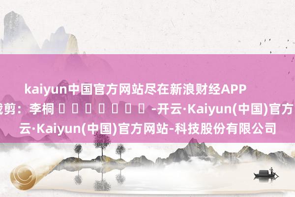 kaiyun中国官方网站尽在新浪财经APP            						包袱裁剪：李桐 							-开云·Kaiyun(中国)官方网站-科技股份有限公司