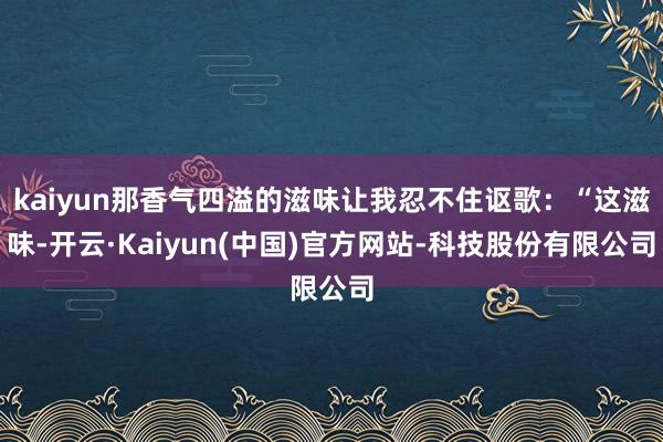kaiyun那香气四溢的滋味让我忍不住讴歌：“这滋味-开云·Kaiyun(中国)官方网站-科技股份有限公司