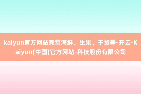 kaiyun官方网站兼营海鲜、生果、干货等-开云·Kaiyun(中国)官方网站-科技股份有限公司