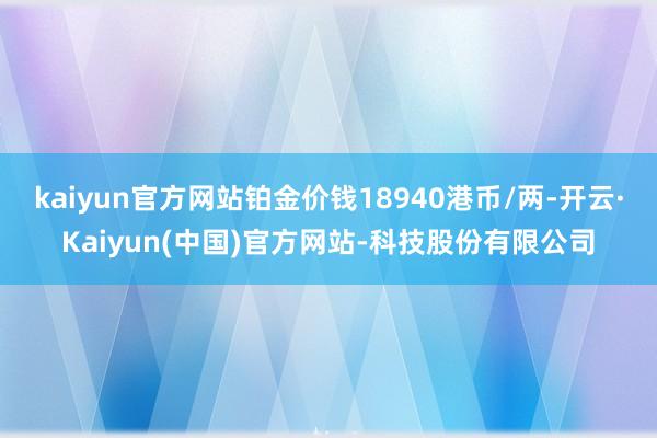 kaiyun官方网站铂金价钱18940港币/两-开云·Kaiyun(中国)官方网站-科技股份有限公司