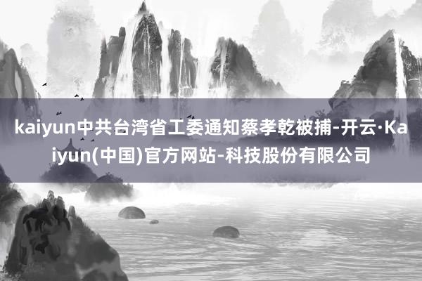 kaiyun中共台湾省工委通知蔡孝乾被捕-开云·Kaiyun(中国)官方网站-科技股份有限公司