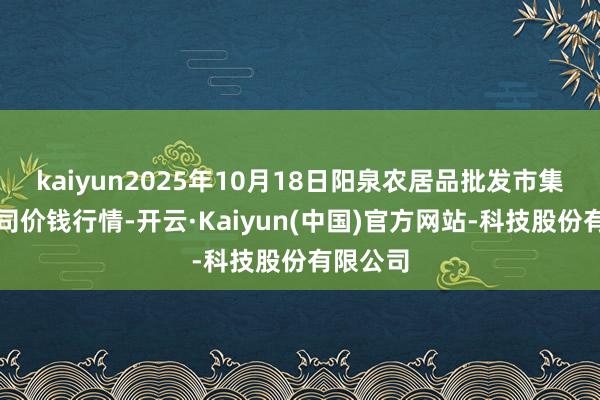 kaiyun2025年10月18日阳泉农居品批发市集有限公司价钱行情-开云·Kaiyun(中国)官方网站-科技股份有限公司