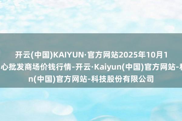 开云(中国)KAIYUN·官方网站2025年10月18日阜阳农居品中心批发商场价钱行情-开云·Kaiyun(中国)官方网站-科技股份有限公司
