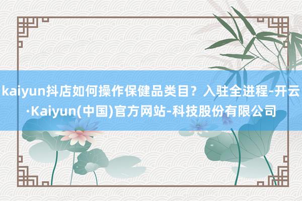 kaiyun抖店如何操作保健品类目？入驻全进程-开云·Kaiyun(中国)官方网站-科技股份有限公司