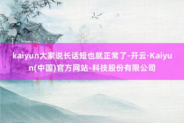 kaiyun大家说长话短也就正常了-开云·Kaiyun(中国)官方网站-科技股份有限公司