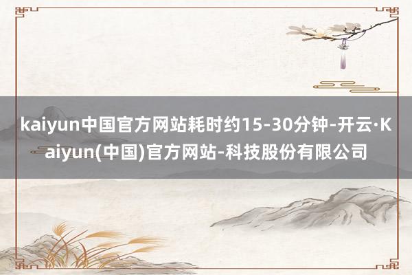 kaiyun中国官方网站耗时约15-30分钟-开云·Kaiyun(中国)官方网站-科技股份有限公司