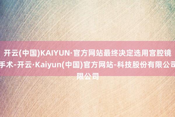 开云(中国)KAIYUN·官方网站最终决定选用宫腔镜手术-开云·Kaiyun(中国)官方网站-科技股份有限公司