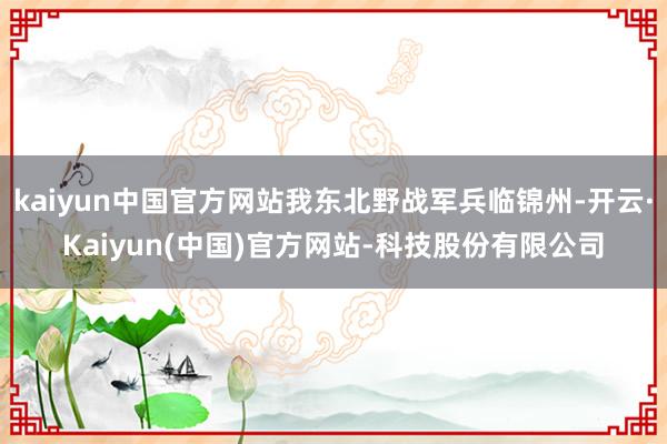 kaiyun中国官方网站我东北野战军兵临锦州-开云·Kaiyun(中国)官方网站-科技股份有限公司