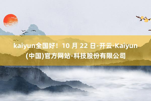 kaiyun全国好！10 月 22 日-开云·Kaiyun(中国)官方网站-科技股份有限公司