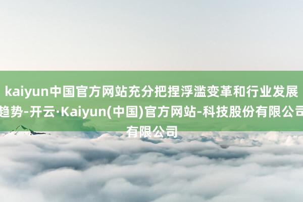 kaiyun中国官方网站充分把捏浮滥变革和行业发展趋势-开云·Kaiyun(中国)官方网站-科技股份有限公司