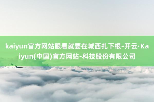 kaiyun官方网站眼看就要在城西扎下根-开云·Kaiyun(中国)官方网站-科技股份有限公司