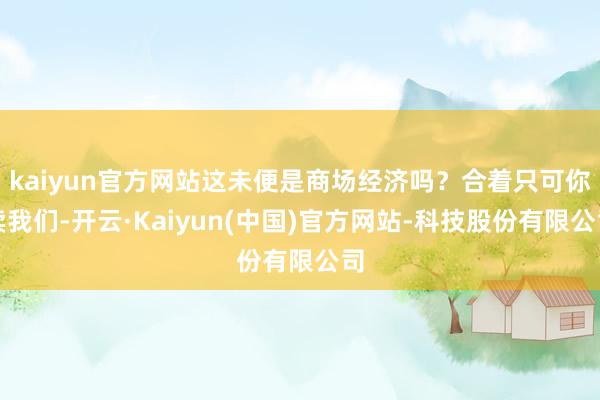 kaiyun官方网站这未便是商场经济吗?合着只可你卖我们-开云·Kaiyun(中国)官方网站-科技股份有限公司
