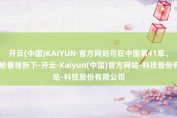开云(中国)KAIYUN·官方网站可在中国第41军、第55军轮番挫折下-开云·Kaiyun(中国)官方网站-科技股份有限公司